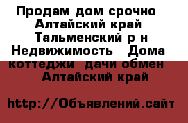 Продам дом срочно - Алтайский край, Тальменский р-н Недвижимость » Дома, коттеджи, дачи обмен   . Алтайский край